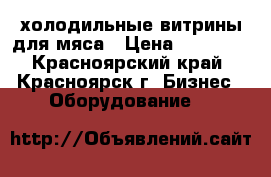 холодильные витрины для мяса › Цена ­ 55 000 - Красноярский край, Красноярск г. Бизнес » Оборудование   